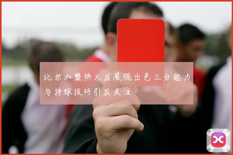 比尔加盟热火后展现出色三分能力与持球技巧引发关注