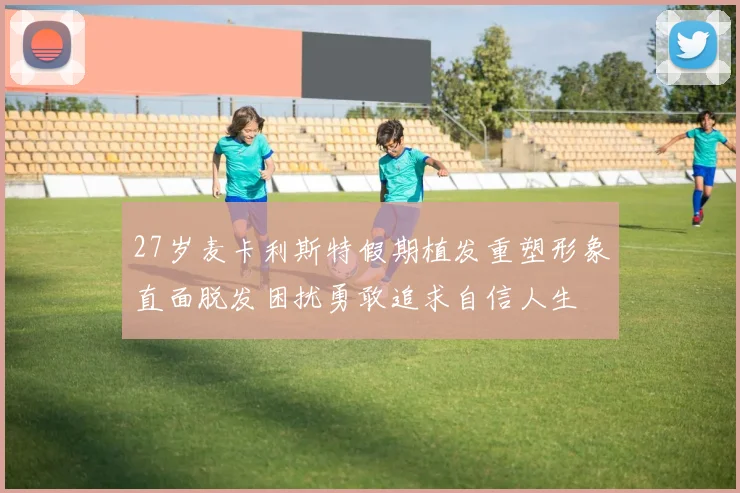 27岁麦卡利斯特假期植发重塑形象直面脱发困扰勇敢追求自信人生
