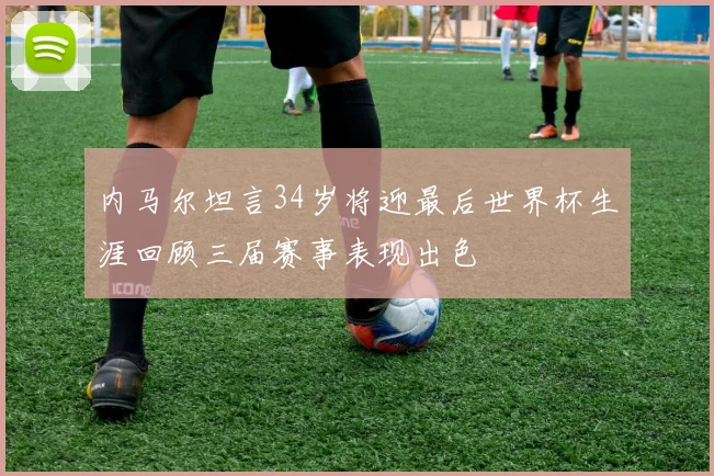内马尔坦言34岁将迎最后世界杯生涯回顾三届赛事表现出色