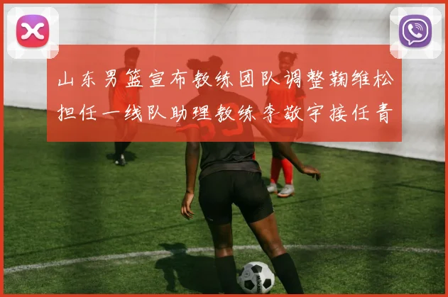 山东男篮宣布教练团队调整鞠维松担任一线队助理教练李敬宇接任青年队主教练