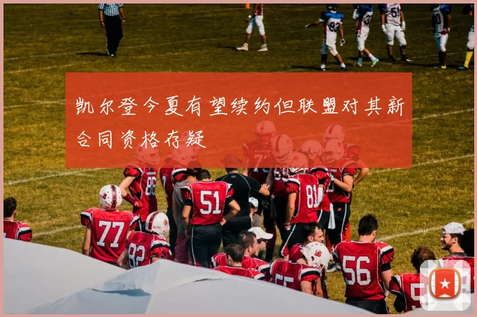 凯尔登今夏有望续约但联盟对其新合同资格存疑
