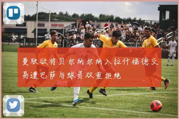 曼联欲将贝尔纳尔纳入拉什福德交易遭巴萨与球员双重拒绝