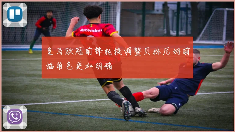 皇马欧冠前锋轮换调整贝林厄姆前插角色更加明确