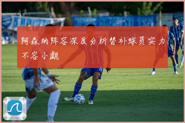 阿森纳阵容深度分析替补球员实力不容小觑