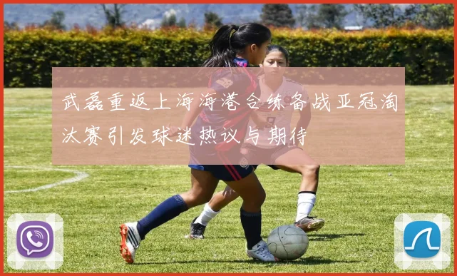 武磊重返上海海港合练备战亚冠淘汰赛引发球迷热议与期待