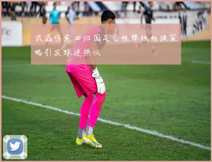 武磊伤愈回归国足合练锋线轮换策略引发球迷热议